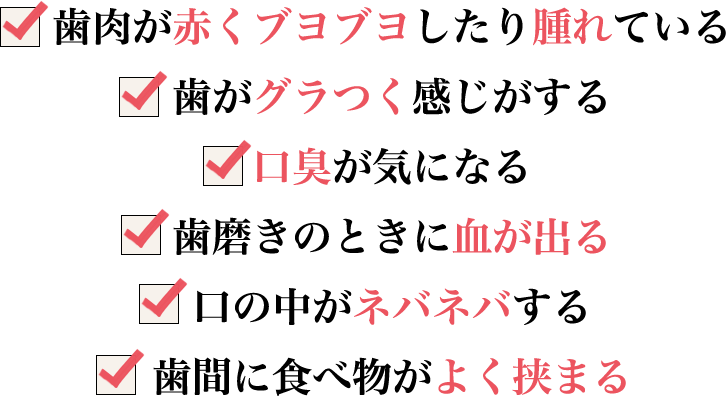 ●歯肉が赤くブヨブヨしたり腫れている●歯がグラつく感じがする●口臭が気になる●歯磨きのときに血が出る●口の中がネバネバする●歯間に食べ物がよく挟まる