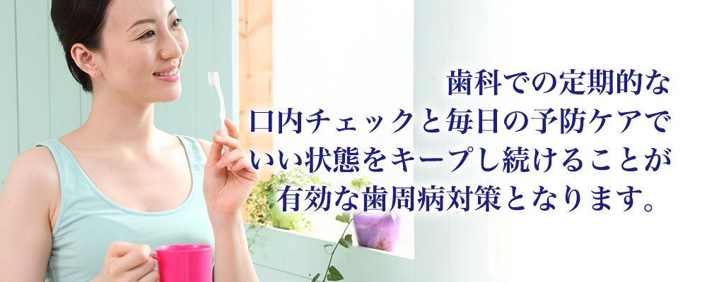 歯科での定期的な<br>口内チェックと毎日の予防ケアでいい状態をキープし続けることが有効な歯周病対策となります。